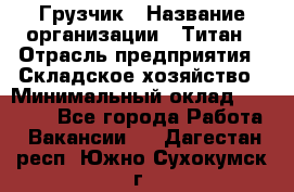 Грузчик › Название организации ­ Титан › Отрасль предприятия ­ Складское хозяйство › Минимальный оклад ­ 15 000 - Все города Работа » Вакансии   . Дагестан респ.,Южно-Сухокумск г.